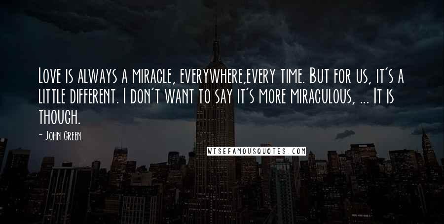 John Green Quotes: Love is always a miracle, everywhere,every time. But for us, it's a little different. I don't want to say it's more miraculous, ... It is though.