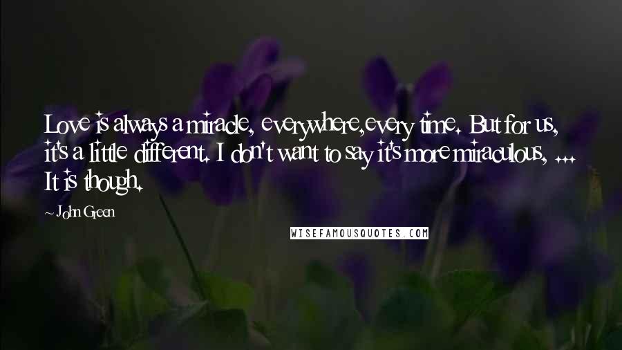 John Green Quotes: Love is always a miracle, everywhere,every time. But for us, it's a little different. I don't want to say it's more miraculous, ... It is though.