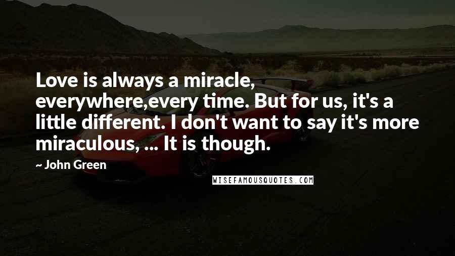 John Green Quotes: Love is always a miracle, everywhere,every time. But for us, it's a little different. I don't want to say it's more miraculous, ... It is though.