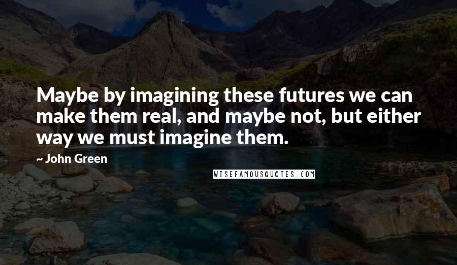 John Green Quotes: Maybe by imagining these futures we can make them real, and maybe not, but either way we must imagine them.