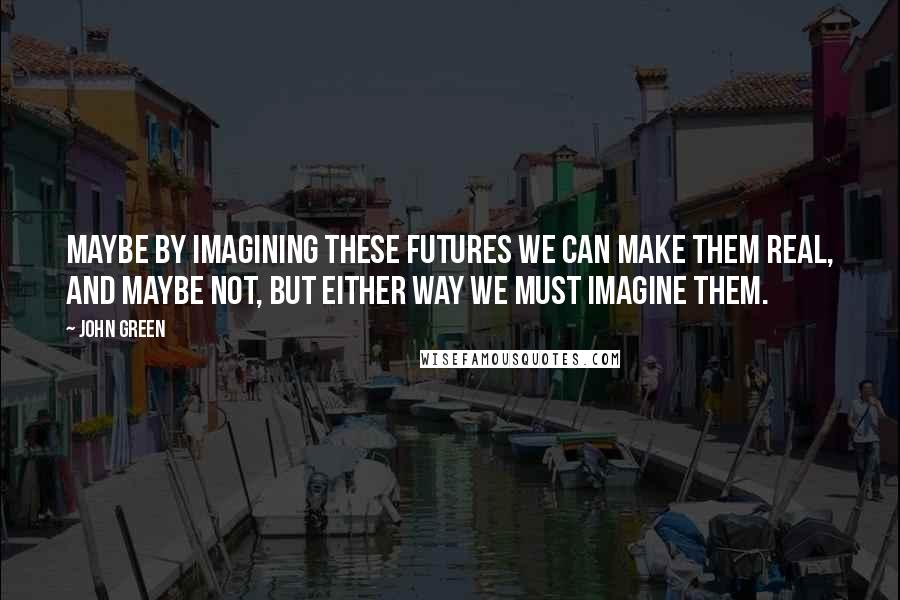 John Green Quotes: Maybe by imagining these futures we can make them real, and maybe not, but either way we must imagine them.