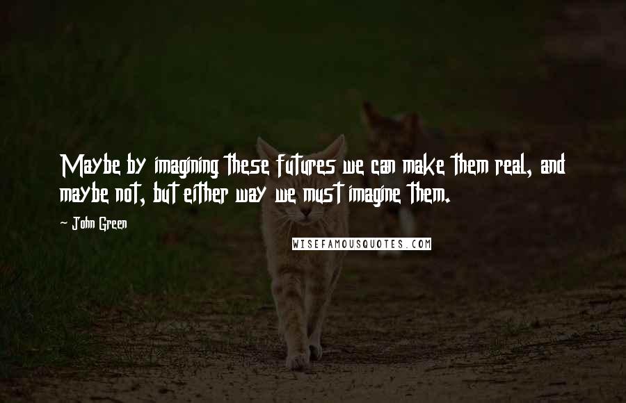 John Green Quotes: Maybe by imagining these futures we can make them real, and maybe not, but either way we must imagine them.