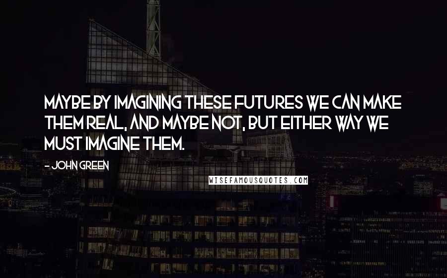 John Green Quotes: Maybe by imagining these futures we can make them real, and maybe not, but either way we must imagine them.