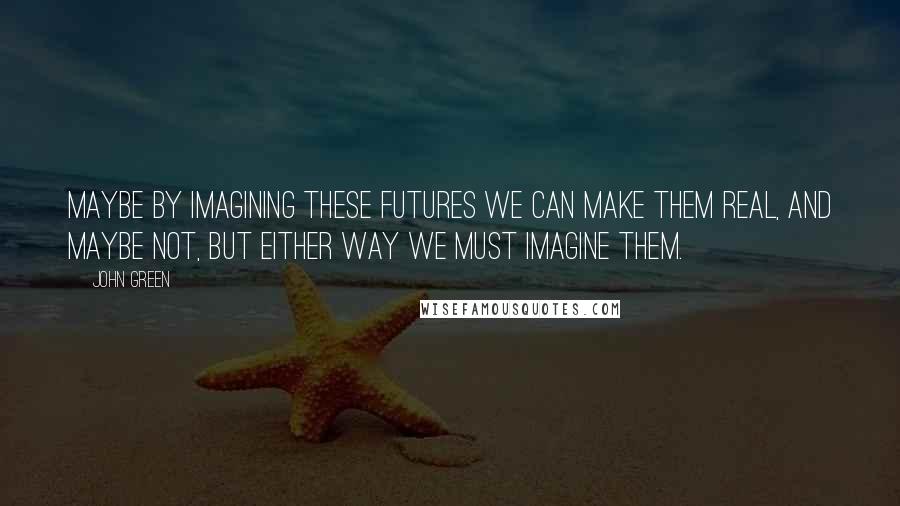 John Green Quotes: Maybe by imagining these futures we can make them real, and maybe not, but either way we must imagine them.