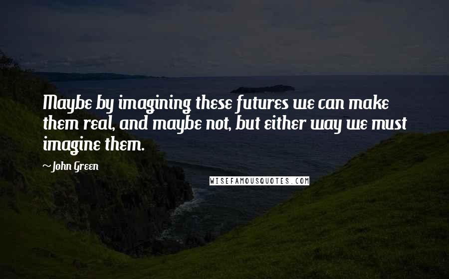 John Green Quotes: Maybe by imagining these futures we can make them real, and maybe not, but either way we must imagine them.