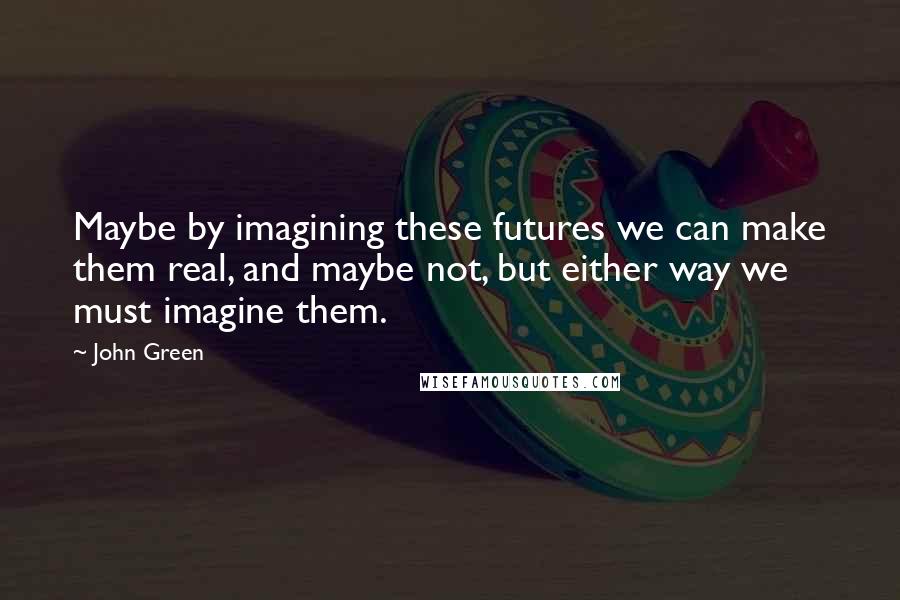 John Green Quotes: Maybe by imagining these futures we can make them real, and maybe not, but either way we must imagine them.