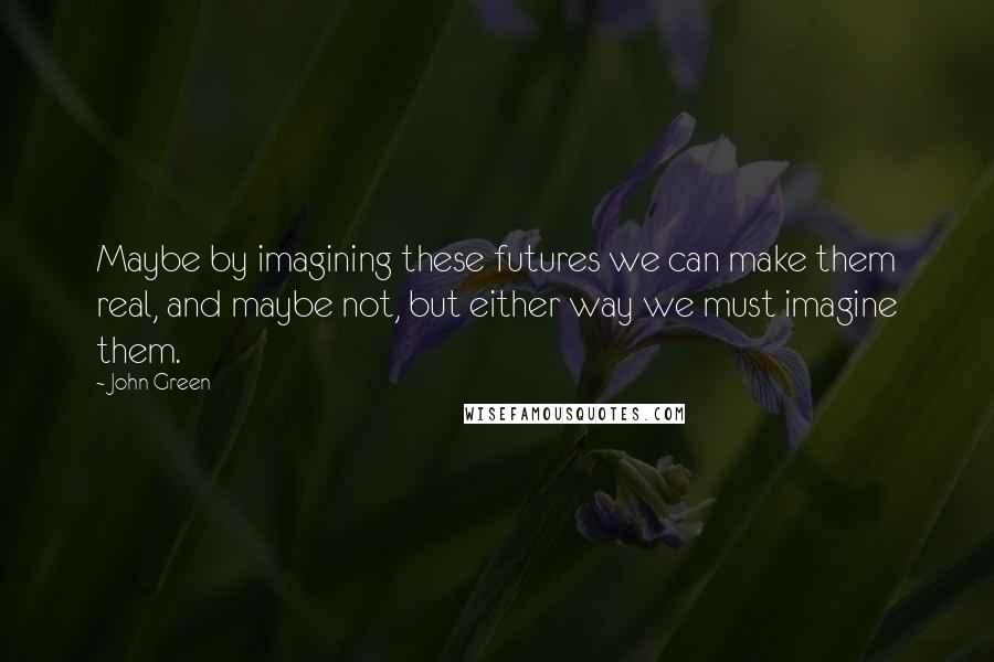 John Green Quotes: Maybe by imagining these futures we can make them real, and maybe not, but either way we must imagine them.