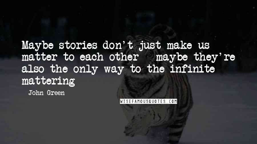 John Green Quotes: Maybe stories don't just make us matter to each other - maybe they're also the only way to the infinite mattering