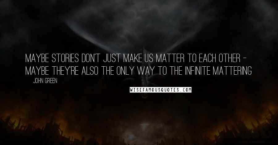 John Green Quotes: Maybe stories don't just make us matter to each other - maybe they're also the only way to the infinite mattering