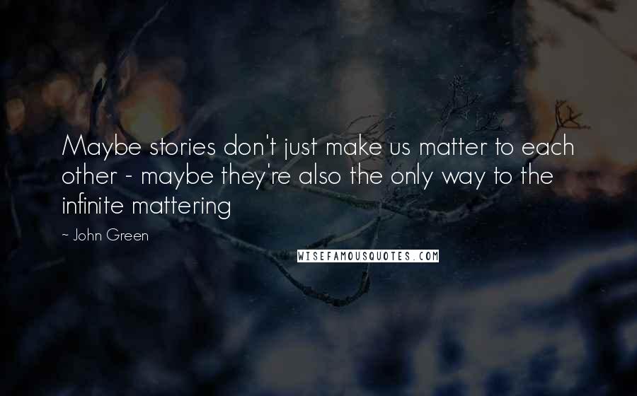John Green Quotes: Maybe stories don't just make us matter to each other - maybe they're also the only way to the infinite mattering