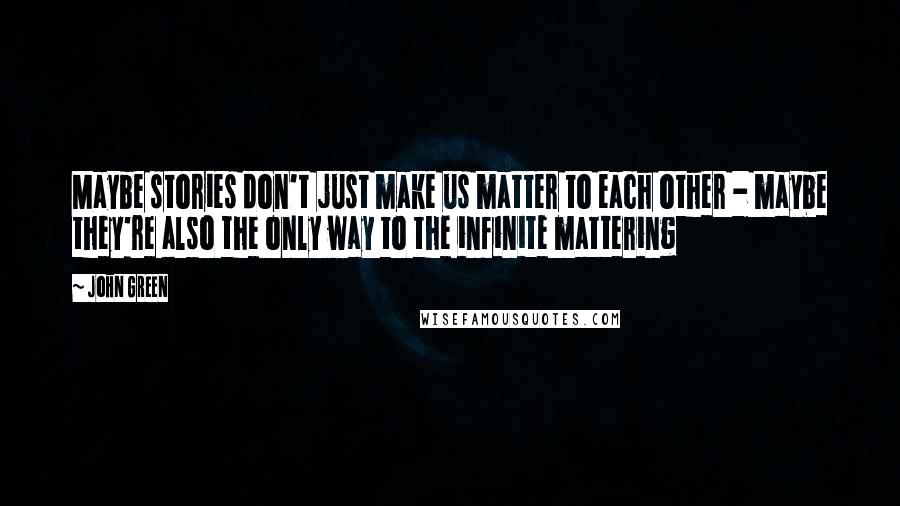 John Green Quotes: Maybe stories don't just make us matter to each other - maybe they're also the only way to the infinite mattering