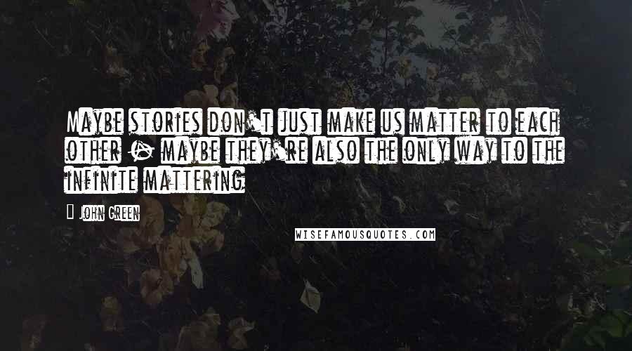 John Green Quotes: Maybe stories don't just make us matter to each other - maybe they're also the only way to the infinite mattering