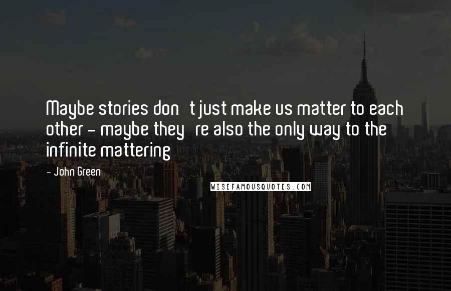 John Green Quotes: Maybe stories don't just make us matter to each other - maybe they're also the only way to the infinite mattering