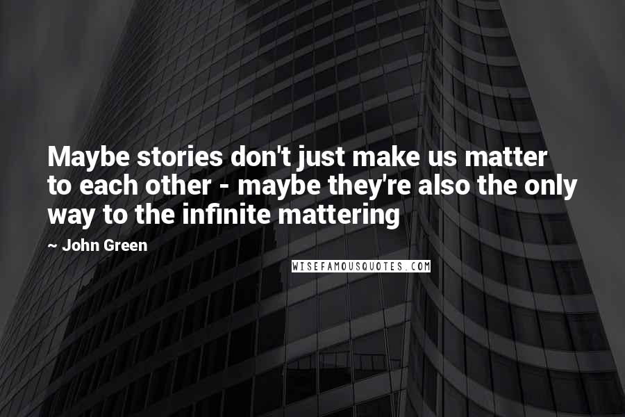 John Green Quotes: Maybe stories don't just make us matter to each other - maybe they're also the only way to the infinite mattering