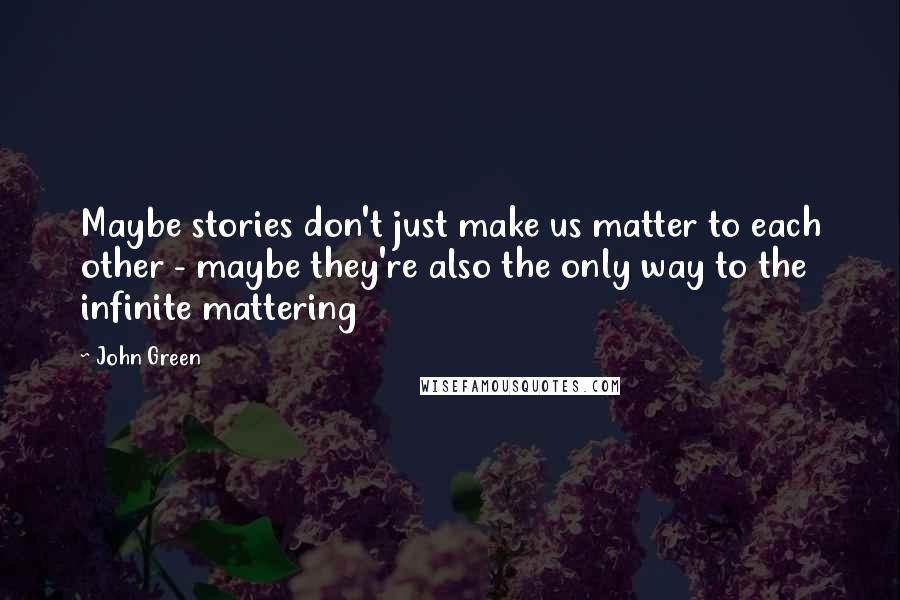 John Green Quotes: Maybe stories don't just make us matter to each other - maybe they're also the only way to the infinite mattering
