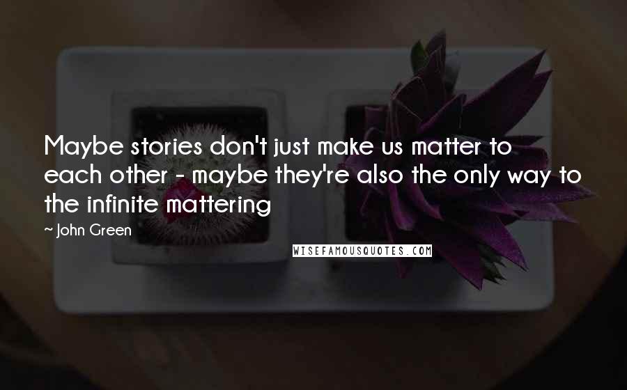 John Green Quotes: Maybe stories don't just make us matter to each other - maybe they're also the only way to the infinite mattering