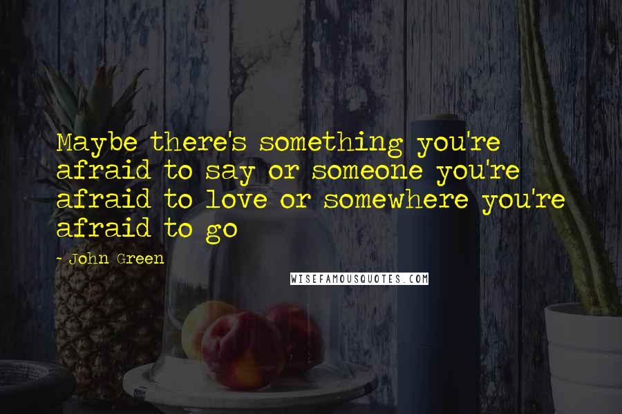 John Green Quotes: Maybe there's something you're afraid to say or someone you're afraid to love or somewhere you're afraid to go