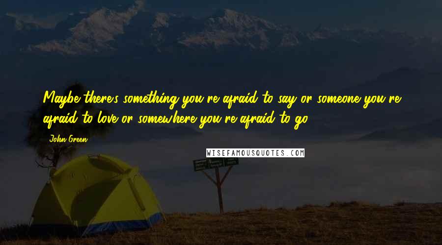 John Green Quotes: Maybe there's something you're afraid to say or someone you're afraid to love or somewhere you're afraid to go