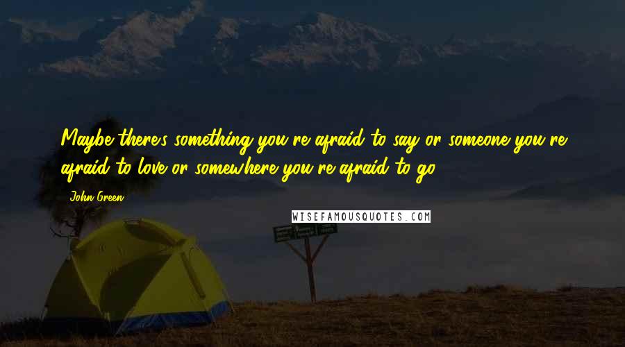 John Green Quotes: Maybe there's something you're afraid to say or someone you're afraid to love or somewhere you're afraid to go
