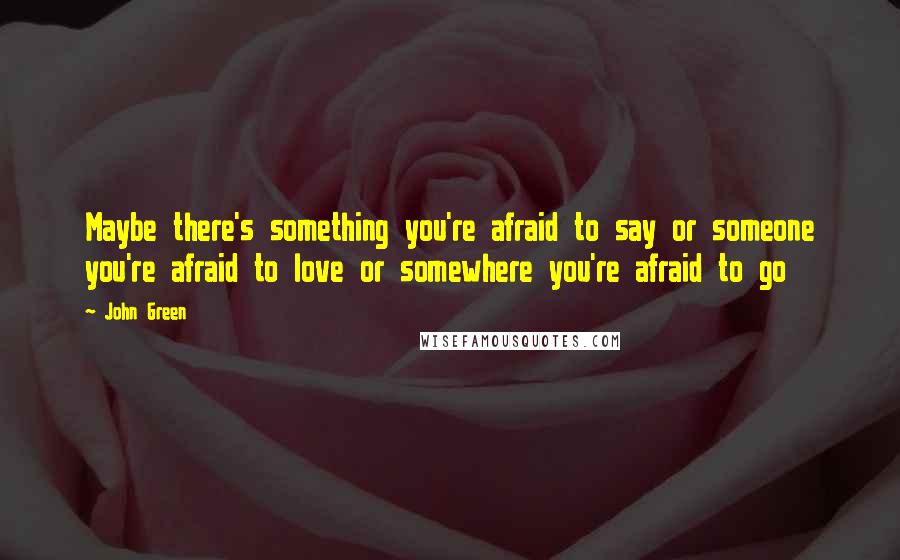 John Green Quotes: Maybe there's something you're afraid to say or someone you're afraid to love or somewhere you're afraid to go