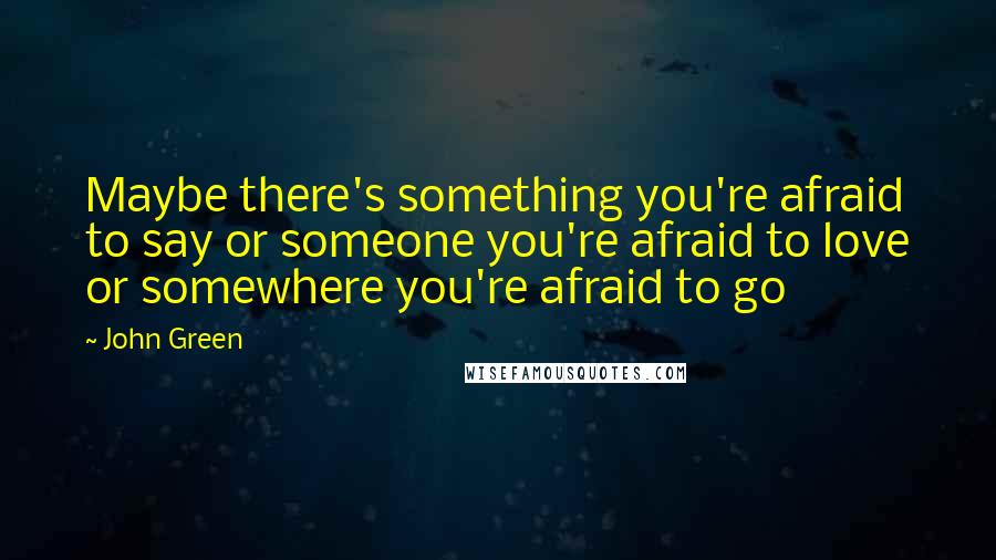 John Green Quotes: Maybe there's something you're afraid to say or someone you're afraid to love or somewhere you're afraid to go