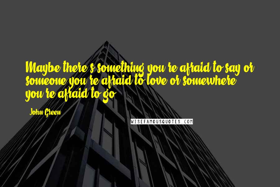 John Green Quotes: Maybe there's something you're afraid to say or someone you're afraid to love or somewhere you're afraid to go