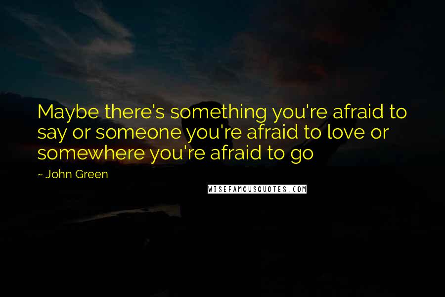 John Green Quotes: Maybe there's something you're afraid to say or someone you're afraid to love or somewhere you're afraid to go