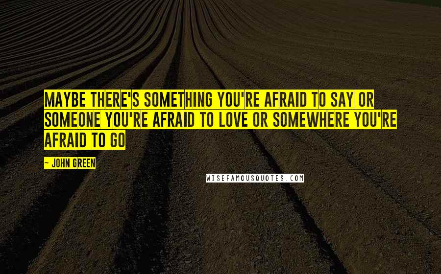 John Green Quotes: Maybe there's something you're afraid to say or someone you're afraid to love or somewhere you're afraid to go