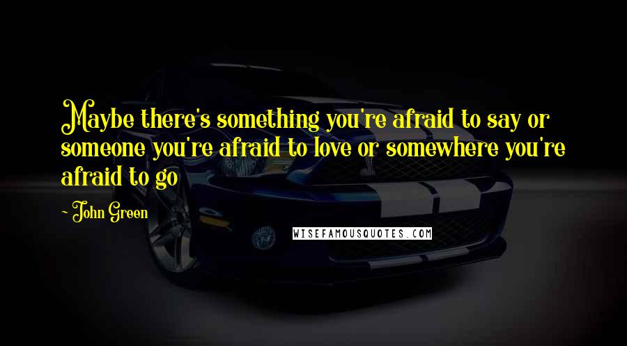 John Green Quotes: Maybe there's something you're afraid to say or someone you're afraid to love or somewhere you're afraid to go