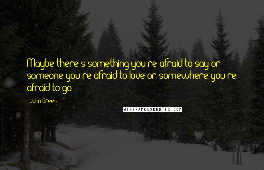 John Green Quotes: Maybe there's something you're afraid to say or someone you're afraid to love or somewhere you're afraid to go