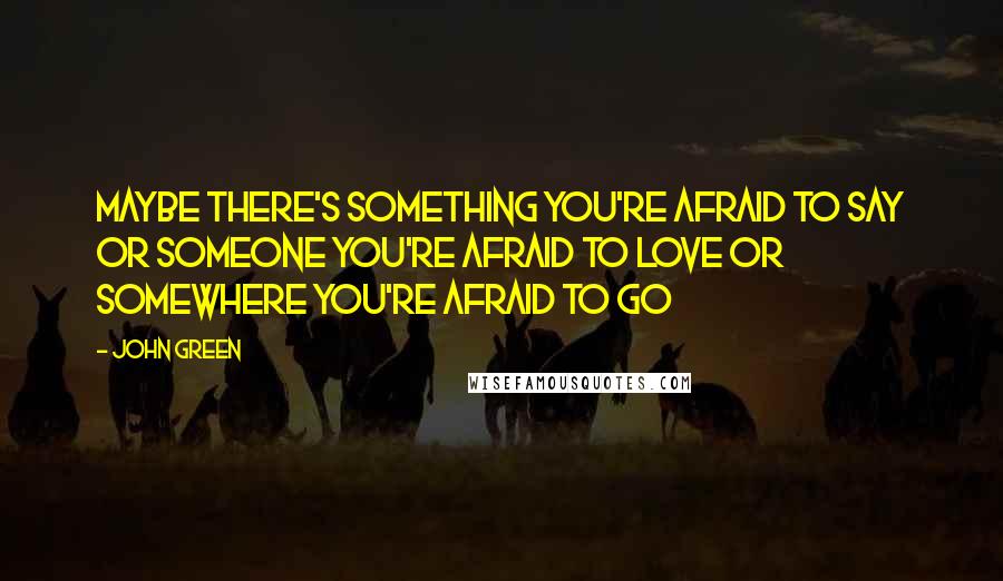 John Green Quotes: Maybe there's something you're afraid to say or someone you're afraid to love or somewhere you're afraid to go