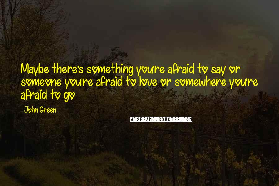 John Green Quotes: Maybe there's something you're afraid to say or someone you're afraid to love or somewhere you're afraid to go