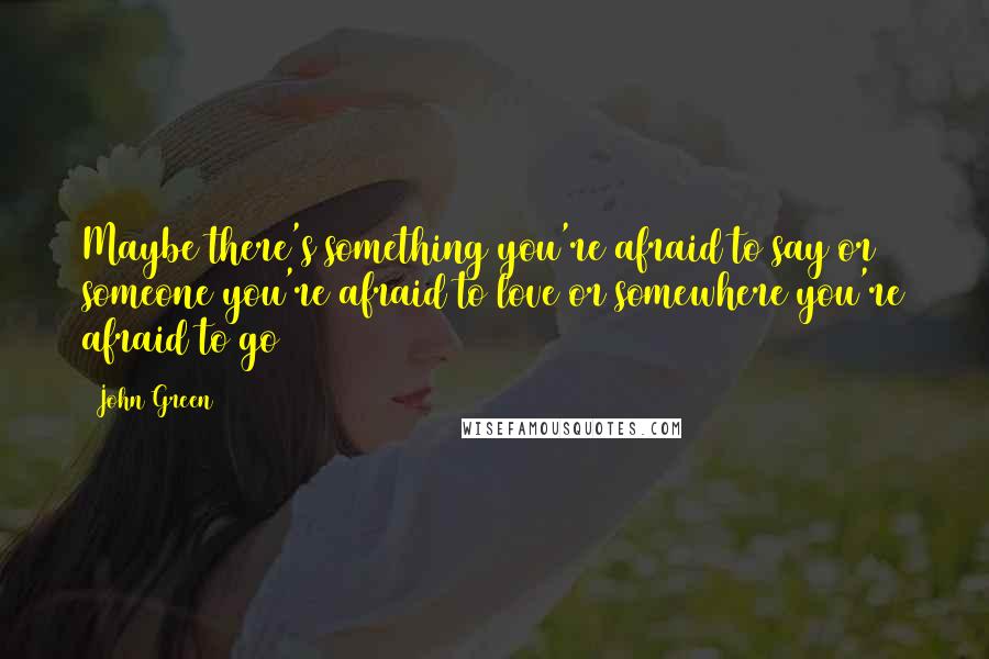 John Green Quotes: Maybe there's something you're afraid to say or someone you're afraid to love or somewhere you're afraid to go