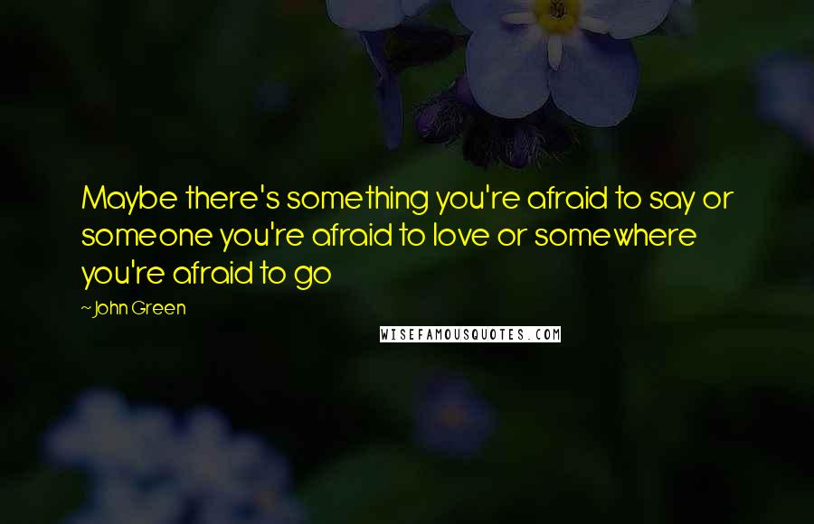 John Green Quotes: Maybe there's something you're afraid to say or someone you're afraid to love or somewhere you're afraid to go