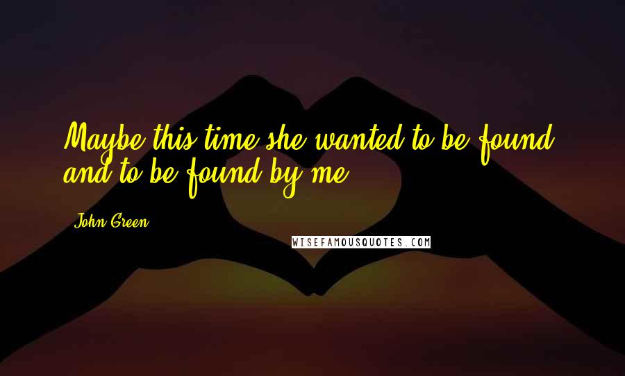 John Green Quotes: Maybe this time she wanted to be found, and to be found by me.