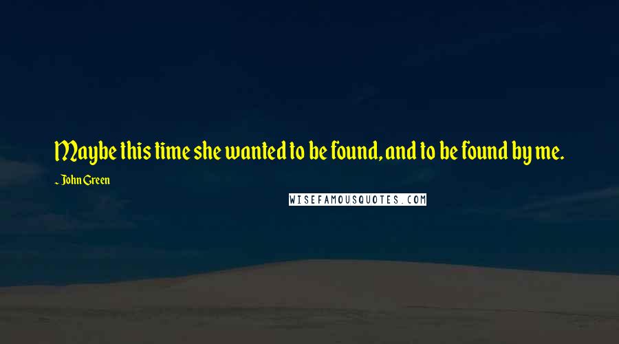 John Green Quotes: Maybe this time she wanted to be found, and to be found by me.