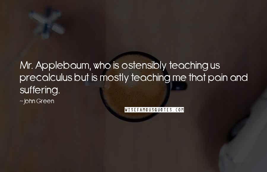 John Green Quotes: Mr. Applebaum, who is ostensibly teaching us precalculus but is mostly teaching me that pain and suffering.