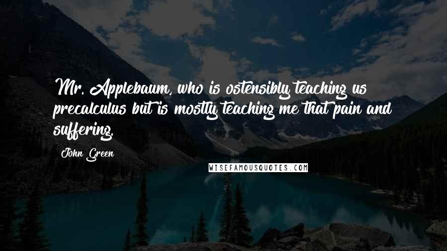 John Green Quotes: Mr. Applebaum, who is ostensibly teaching us precalculus but is mostly teaching me that pain and suffering.