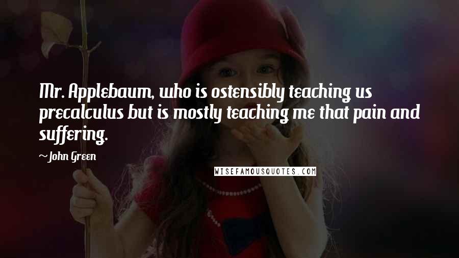 John Green Quotes: Mr. Applebaum, who is ostensibly teaching us precalculus but is mostly teaching me that pain and suffering.