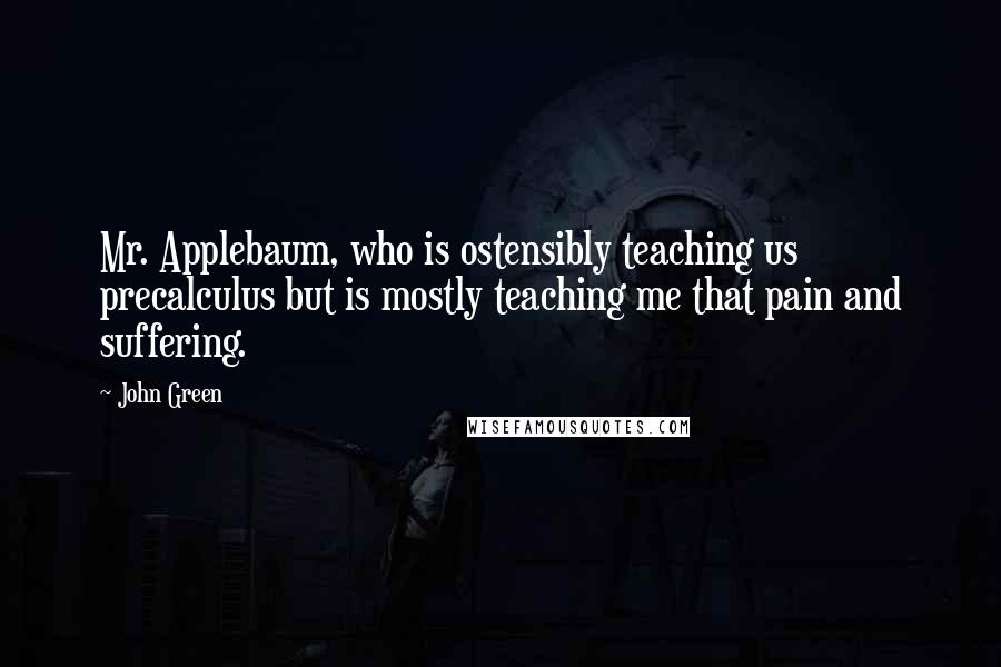 John Green Quotes: Mr. Applebaum, who is ostensibly teaching us precalculus but is mostly teaching me that pain and suffering.