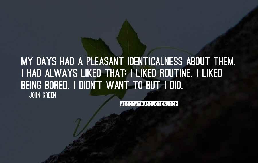 John Green Quotes: My days had a pleasant identicalness about them. I had always liked that: I liked routine. I liked being bored. I didn't want to but I did.