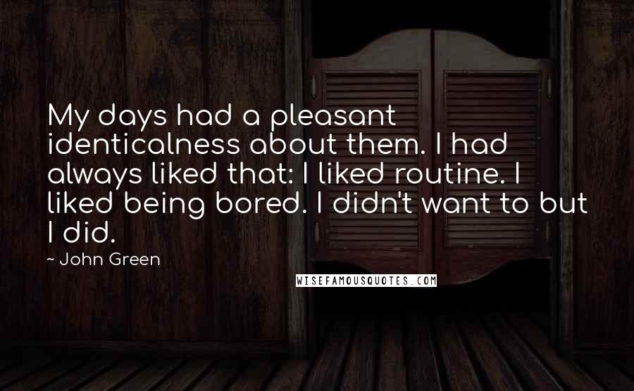 John Green Quotes: My days had a pleasant identicalness about them. I had always liked that: I liked routine. I liked being bored. I didn't want to but I did.