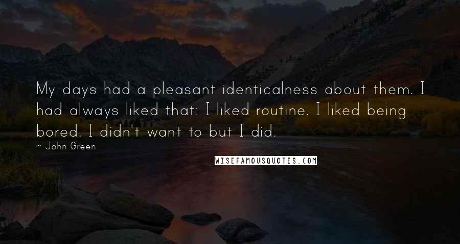 John Green Quotes: My days had a pleasant identicalness about them. I had always liked that: I liked routine. I liked being bored. I didn't want to but I did.