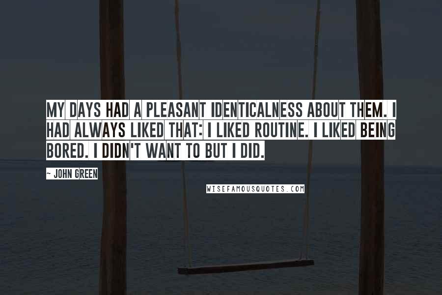 John Green Quotes: My days had a pleasant identicalness about them. I had always liked that: I liked routine. I liked being bored. I didn't want to but I did.