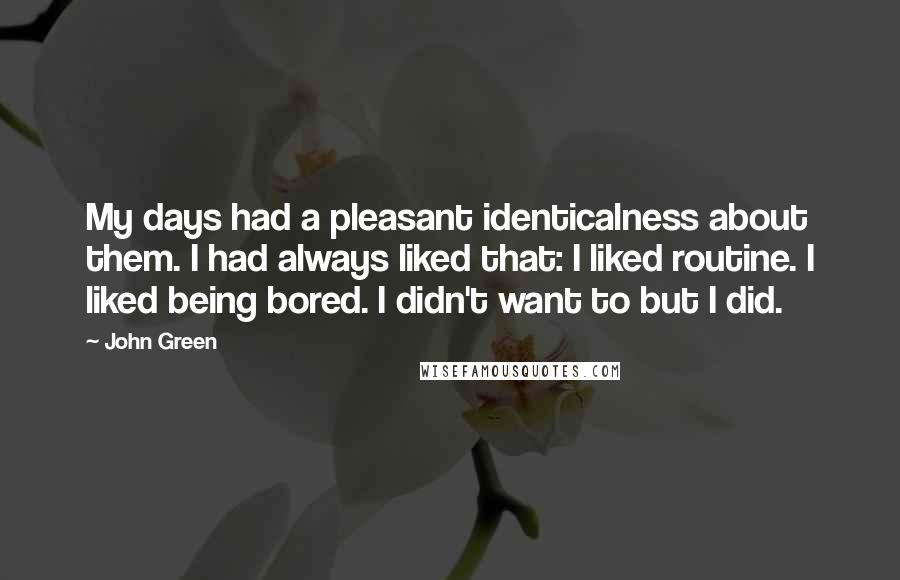 John Green Quotes: My days had a pleasant identicalness about them. I had always liked that: I liked routine. I liked being bored. I didn't want to but I did.