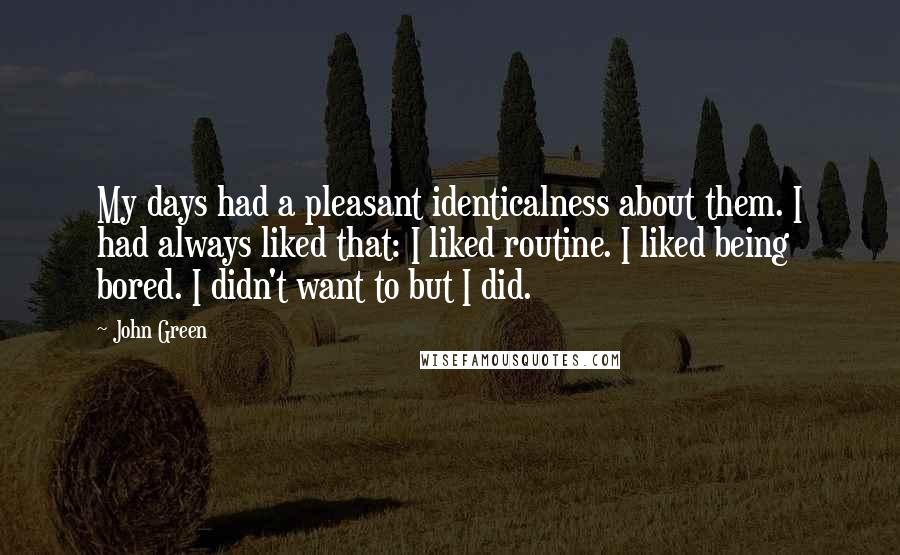 John Green Quotes: My days had a pleasant identicalness about them. I had always liked that: I liked routine. I liked being bored. I didn't want to but I did.