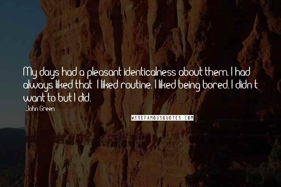 John Green Quotes: My days had a pleasant identicalness about them. I had always liked that: I liked routine. I liked being bored. I didn't want to but I did.