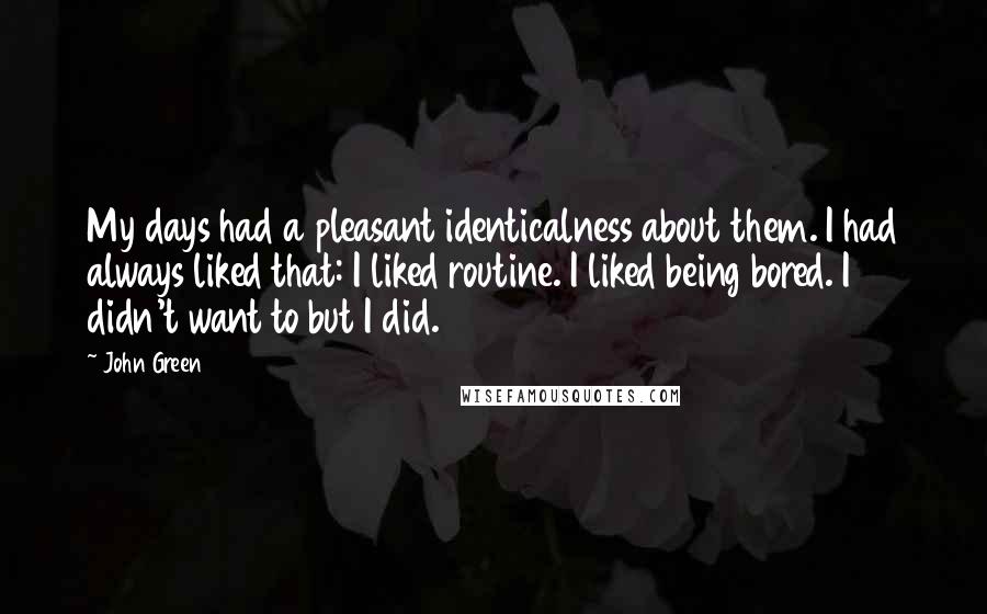 John Green Quotes: My days had a pleasant identicalness about them. I had always liked that: I liked routine. I liked being bored. I didn't want to but I did.