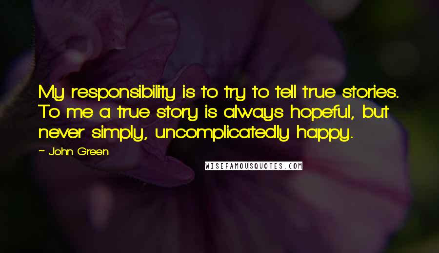 John Green Quotes: My responsibility is to try to tell true stories. To me a true story is always hopeful, but never simply, uncomplicatedly happy.