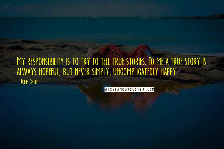 John Green Quotes: My responsibility is to try to tell true stories. To me a true story is always hopeful, but never simply, uncomplicatedly happy.